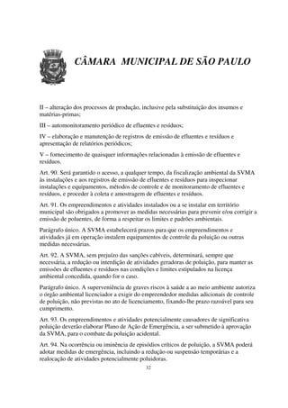 CÂMARA MUNICIPAL DE SÃO PAULO



II – alteração dos processos de produção, inclusive pela substituição dos insumos e
matérias-primas;
III – automonitoramento periódico de efluentes e resíduos;
IV – elaboração e manutenção de registros de emissão de efluentes e resíduos e
apresentação de relatórios periódicos;
V – fornecimento de quaisquer informações relacionadas à emissão de efluentes e
resíduos.
Art. 90. Será garantido o acesso, a qualquer tempo, da fiscalização ambiental da SVMA
às instalações e aos registros de emissão de efluentes e resíduos para inspecionar
instalações e equipamentos, métodos de controle e de monitoramento de efluentes e
resíduos, e proceder à coleta e amostragem de efluentes e resíduos.
Art. 91. Os empreendimentos e atividades instalados ou a se instalar em território
municipal são obrigados a promover as medidas necessárias para prevenir e/ou corrigir a
emissão de poluentes, de forma a respeitar os limites e padrões ambientais.
Parágrafo único. A SVMA estabelecerá prazos para que os empreendimentos e
atividades já em operação instalem equipamentos de controle da poluição ou outras
medidas necessárias.
Art. 92. A SVMA, sem prejuízo das sanções cabíveis, determinará, sempre que
necessária, a redução ou interdição de atividades geradoras de poluição, para manter as
emissões de efluentes e resíduos nas condições e limites estipulados na licença
ambiental concedida, quando for o caso.
Parágrafo único. A superveniência de graves riscos à saúde a ao meio ambiente autoriza
o órgão ambiental licenciador a exigir do empreendedor medidas adicionais de controle
de poluição, não previstas no ato de licenciamento, fixando-lhe prazo razoável para seu
cumprimento.
Art. 93. Os empreendimentos e atividades potencialmente causadores de significativa
poluição deverão elaborar Plano de Ação de Emergência, a ser submetido à aprovação
da SVMA, para o combate da poluição acidental.
Art. 94. Na ocorrência ou iminência de episódios críticos de poluição, a SVMA poderá
adotar medidas de emergência, incluindo a redução ou suspensão temporárias e a
realocação de atividades potencialmente poluidoras.
                                           32
 