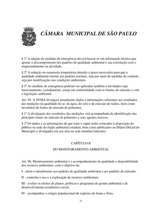 CÂMARA MUNICIPAL DE SÃO PAULO



§ 1º A adoção de medidas de emergência deverá basear-se em informação técnica que
aponte o descumprimento dos padrões de qualidade ambiental e sua correlação com o
empreendimento ou atividade.
§ 2º A redução ou suspensão temporárias durarão o prazo necessário para que a
qualidade ambiental retorne aos padrões normais, seja por meio de medidas de controle,
seja por modificações nas condições ambientais.
§ 3º As medidas de emergência poderão ser aplicadas também a atividades cujo
funcionamento, isoladamente, esteja em conformidade com os limites de emissão e com
a legislação ambiental.
Art. 95. A SVMA divulgará anualmente dados e informações referentes aos resultados
das medições da qualidade do ar, da água, do solo e de emissão de ruídos, bem como
inventário de fontes de emissão de poluentes.
§ 1º A divulgação dos resultados das medições virá acompanhada da identificação das
principais fontes de emissão de poluentes e seus agentes nocivos.
§ 2º Os dados e as informações de que trata o caput serão colocados à disposição do
público na sede do órgão ambiental estadual, bem como publicados no Diário Oficial do
Município e divulgados em seu sítio na rede mundial (internet).


                                      CAPÍTULO II
                        DO MONITORAMENTO AMBIENTAL


Art. 96. Monitoramento ambiental é o acompanhamento da qualidade e disponibilidade
dos recursos ambientais, com o objetivo de:
I - aferir o atendimento aos padrões de qualidade ambiental e aos padrões de emissão;
II - controlar o uso e a exploração de recursos ambientais;
III - avaliar os efeitos de planos, políticas e programas de gestão ambiental e de
desenvolvimento econômico social;
IV - acompanhar o estágio populacional de espécies de fauna e flora,

                                            33
 