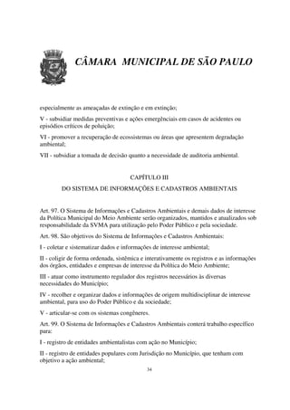 CÂMARA MUNICIPAL DE SÃO PAULO



especialmente as ameaçadas de extinção e em extinção;
V - subsidiar medidas preventivas e ações emergênciais em casos de acidentes ou
episódios críticos de poluição;
VI - promover a recuperação de ecossistemas ou áreas que apresentem degradação
ambiental;
VII - subsidiar a tomada de decisão quanto a necessidade de auditoria ambiental.


                                     CAPÍTULO III
         DO SISTEMA DE INFORMAÇÕES E CADASTROS AMBIENTAIS


Art. 97. O Sistema de Informações e Cadastros Ambientais e demais dados de interesse
da Política Municipal do Meio Ambiente serão organizados, mantidos e atualizados sob
responsabilidade da SVMA para utilização pelo Poder Público e pela sociedade.
Art. 98. São objetivos do Sistema de Informações e Cadastros Ambientais:
I - coletar e sistematizar dados e informações de interesse ambiental;
II - coligir de forma ordenada, sistêmica e interativamente os registros e as informações
dos órgãos, entidades e empresas de interesse da Política do Meio Ambiente;
III - atuar como instrumento regulador dos registros necessários às diversas
necessidades do Município;
IV - recolher e organizar dados e informações de origem multidisciplinar de interesse
ambiental, para uso do Poder Público e da sociedade;
V - articular-se com os sistemas congêneres.
Art. 99. O Sistema de Informações e Cadastros Ambientais conterá trabalho específico
para:
I - registro de entidades ambientalistas com ação no Município;
II - registro de entidades populares com Jurisdição no Município, que tenham com
objetivo a ação ambiental;
                                            34
 