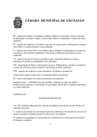 CÂMARA MUNICIPAL DE SÃO PAULO



III - cadastro de órgãos ou entidades Jurídicas, públicas ou privados, com ou sem sede
no Município, com ação voltada a conservação, defesa, recuperação e controle do meio
ambiente;
IV - registro de empresas e atividades cuja ação, de repercussão no Município, comporte
risco efetivo ou potencial para o meio ambiente;
V - cadastro de pessoas físicos ou jurídicas que se dediquem à prestação de serviços de
consultoria sobre questões ambientais, bem como à elaboração de projetos na área
ambiental;
VI - cadastro de pessoas físicas ou jurídicas que cometeram infração às normas
ambientais incluindo as penalidades a elas aplicadas;
VII - organização de dados e informações técnicas, bibliográficas, literárias, jornalística
e outras de relevância para os objetivos da Política do Meio Ambiente.
VIII - registro das empresas comercializadoras de plantas e produtos de
extrativismo vegetal, assim como as chamadas plantas medicinais;
IX - outras informações de caráter permanente ou temporário.
Parágrafo único - A SVMA fornecerá certidões, relatório ou cópia dos dados e
proporcionará consulta às informações de que dispõe, observados os direitos individuais
e o sigilo industrial.


CAPÍTULO IV
                               DA QUALIDADE DO AR


Art. 100. A Política Municipal de controle da poluição atmosférica, deverá observar as
seguintes diretrizes:
I - exigência de adoção de tecnologia de processo industrial e de controle de emissão, de
forma a assegurar a redução progressiva dos níveis de poluição;
II - melhoria na qualidade ou substituição dos combustíveis e otimização da eficiência
do balanço energético;
                                             35
 