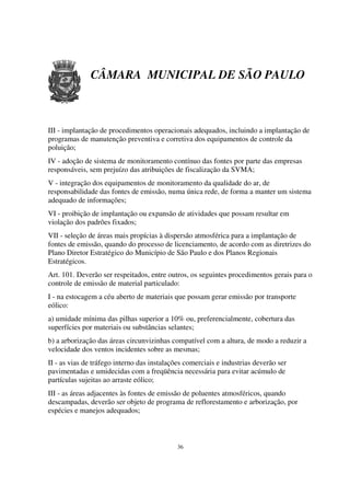 CÂMARA MUNICIPAL DE SÃO PAULO



III - implantação de procedimentos operacionais adequados, incluindo a implantação de
programas de manutenção preventiva e corretiva dos equipamentos de controle da
poluição;
IV - adoção de sistema de monitoramento contínuo das fontes por parte das empresas
responsáveis, sem prejuízo das atribuições de fiscalização da SVMA;
V - integração dos equipamentos de monitoramento da qualidade do ar, de
responsabilidade das fontes de emissão, numa única rede, de forma a manter um sistema
adequado de informações;
VI - proibição de implantação ou expansão de atividades que possam resultar em
violação dos padrões fixados;
VII - seleção de áreas mais propícias à dispersão atmosférica para a implantação de
fontes de emissão, quando do processo de licenciamento, de acordo com as diretrizes do
Plano Diretor Estratégico do Município de São Paulo e dos Planos Regionais
Estratégicos.
Art. 101. Deverão ser respeitados, entre outros, os seguintes procedimentos gerais para o
controle de emissão de material particulado:
I - na estocagem a céu aberto de materiais que possam gerar emissão por transporte
eólico:
a) umidade mínima das pilhas superior a 10% ou, preferencialmente, cobertura das
superfícies por materiais ou substâncias selantes;
b) a arborização das áreas circunvizinhas compatível com a altura, de modo a reduzir a
velocidade dos ventos incidentes sobre as mesmas;
II - as vias de tráfego interno das instalações comerciais e industrias deverão ser
pavimentadas e umidecidas com a freqüência necessária para evitar acúmulo de
partículas sujeitas ao arraste eólico;
III - as áreas adjacentes às fontes de emissão de poluentes atmosféricos, quando
descampadas, deverão ser objeto de programa de reflorestamento e arborização, por
espécies e manejos adequados;



                                             36
 