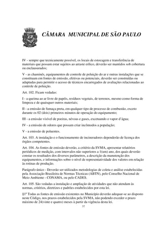 CÂMARA MUNICIPAL DE SÃO PAULO



IV - sempre que tecnicamente possível, os locais de estocagem e transferência de
materiais que possam estar sujeitos ao arraste eólico, deverão ser mantidos sob cobertura
ou enclausurados;
V - as chaminés, equipamentos de controle de poluição do ar e outras instalações que se
constituam em fontes de emissão, efetivas ou potenciais, deverão ser construídas ou
adaptadas para permitir o acesso de técnicos encarregados de avaliações relacionadas ao
controle de poluição.
Art. 102. Ficam vedadas:
I - a queima ao ar livre de papéis, resíduos vegetais, de terrenos, mesmo como forma de
limpeza e de quaisquer outros materiais;
II - a emissão de fumaça preta, em qualquer tipo de processo de combustão, exceto
durante os 02 (dois) primeiros minutos de operação do equipamento;
III - a emissão visível de poeiras, névoas e gases, excetuando o vapor d’água;
IV - a emissão de odores que possam criar incômodos a população;
V - a emissão de poluentes.
Art. 103. A instalação e o funcionamento de incineradores dependerão de licença dos
órgãos competentes.
Art. 104. As fontes de emissão deverão, a critério da SVMA, apresentar relatórios
periódicos de medição, com intervalos não superiores a 1(um) ano, dos quais deverão
constar os resultados dos diversos parâmetros, a descrição da manutenção dos
equipamentos, e informações sobre o nível de representatividade dos valores em relação
às rotinas de produção.
Parágrafo único - Deverão ser utilizados metodologias de coleta e análise estabelecidas
pela Associação Brasileira de Normas Técnicas (ABTN), pelo Conselho Nacional de
Meio Ambiente - CONAMA, ou pelo CADES.
Art. 105. São vedadas a instalação e ampliação de atividades que não atendam às
normas, critérios, diretrizes e padrões estabelecidos por esta lei.
§1º Todas as fontes de emissão existentes no Município deverão adequar-se ao disposto
neste Código, nos prazos estabelecidos pela SVMA, não podendo exceder o prazo
máximo de 24(vinte e quatro) meses à partir da vigência desta lei.
                                           37
 