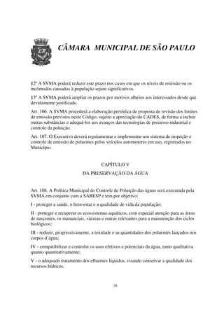CÂMARA MUNICIPAL DE SÃO PAULO



§2º A SVMA poderá reduzir este prazo nos casos em que os níveis de emissão ou os
incômodos causados à população sejam significativos.
§3º A SVMA poderá ampliar os prazos por motivos alheios aos interessados desde que
devidamente justificado.
Art. 106. A SVMA procederá a elaboração periódica de proposta de revisão dos limites
de emissão previstos neste Código, sujeito a apreciação do CADES, de forma a incluir
outras substâncias e adequá-los aos avanços das tecnologias de processo industrial e
controle da poluição.
Art. 107. O Executivo deverá regulamentar e implementar um sistema de inspeção e
controle de emissão de poluentes pelos veículos automotores em uso, registrados no
Município.


                                      CAPÍTULO V
                            DA PRESERVAÇÃO DA ÁGUA


Art. 108. A Política Municipal do Controle de Poluição das águas será executada pela
SVMA em conjunto com a SABESP e tem por objetivo:
I - proteger a saúde, o bem-estar e a qualidade de vida da população;
II - proteger e recuperar os ecossistemas aquáticos, com especial atenção para as áreas
de nascentes, os mananciais, várzeas e outras relevantes para a manutenção dos ciclos
biológicos;
III - reduzir, progressivamente, a toxidade e as quantidades dos poluentes lançados nos
corpos d’água;
IV - compatibilizar e controlar os usos efetivos e potenciais da água, tanto qualitativa
quanto quantitativamente;
V - o adequado tratamento dos efluentes líquidos, visando conservar a qualidade dos
recursos hídricos.



                                            38
 