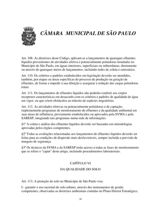 CÂMARA MUNICIPAL DE SÃO PAULO



Art. 108. As diretrizes deste Código, aplicam-se a lançamentos de quaisquer efluentes
líquidos provenientes de atividades efetiva e potencialmente poluidoras instaladas no
Município de São Paulo, em águas interiores, superficiais ou subterrâneas, diretamente
ou através de quaisquer meios de lançamentos, incluindo redes de coleta e emissários.
Art. 110. Os critérios e padrões estabelecidos em legislação deverão ser atendidos,
também, por etapas ou áreas específicas do processo de produção ou geração de
efluentes, de forma a impedir a sua diluição e assegurar a redução das cargas poluidoras
totais.
Art. 111. Os lançamentos de efluentes líquidos não poderão conferir aos corpos
receptores características em desacordo com os critérios e padrões de qualidade de água
em vigor, ou que criem obstáculos ao trânsito de espécies migratórias.
Art. 112. As atividades efetivas ou potencialmente poluidoras e de captação,
implementarão programas de monitoramento de efluentes e da qualidade ambiental em
suas áreas de influência, previamente estabelecidos ou aprovados pela SVMA e pela
SABESP, integrando tais programas numa rede de informações.
§1º A coleta e análise dos efluentes líquidos deverão ser baseadas em metodologias
aprovadas pelos órgãos competentes.
§2º Todas as avaliações relacionadas aos lançamentos de efluentes líquidos deverão ser
feitas para as condições de dispersão mais desfavoráveis, sempre incluída a previsão de
margens de segurança.
§3º Os técnicos da SVMA e da SABESP terão acesso a todas as fases de monitoramento
que se refere o "caput" deste artigo, incluindo procedimentos laboratoriais.


                                    CAPÍTULO VI
                             DA QUALIDADE DO SOLO


Art. 113. A proteção do solo no Município de São Paulo visa:
I - garantir o uso racional do solo urbano, através dos instrumentos de gestão
competentes, observadas as diretrizes ambientais contidas no Plano Diretor Estratégico;

                                           39
 