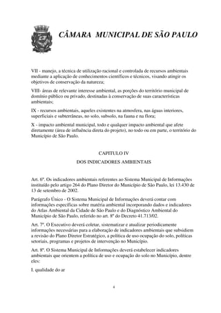 CÂMARA MUNICIPAL DE SÃO PAULO



VII - manejo, a técnica de utilização racional e controlada de recursos ambientais
mediante a aplicação de conhecimentos científicos e técnicos, visando atingir os
objetivos de conservação da natureza;
VIII- áreas de relevante interesse ambiental, as porções do território municipal de
domínio público ou privado, destinadas à conservação de suas características
ambientais;
IX - recursos ambientais, aqueles existentes na atmosfera, nas águas interiores,
superficiais e subterrâneas, no solo, subsolo, na fauna e na flora;
X - impacto ambiental municipal, todo e qualquer impacto ambiental que afete
diretamente (área de influência direta do projeto), no todo ou em parte, o território do
Município de São Paulo.


                                    CAPITULO IV
                        DOS INDICADORES AMBIENTAIS


Art. 6º. Os indicadores ambientais referentes ao Sistema Municipal de Informações
instituído pelo artigo 264 do Plano Diretor do Município de São Paulo, lei 13.430 de
13 de setembro de 2002.
Parágrafo Único - O Sistema Municipal de Informações deverá contar com
informações específicas sobre matéria ambiental incorporando dados e indicadores
do Atlas Ambiental da Cidade de São Paulo e do Diagnóstico Ambiental do
Município de São Paulo, referido no art. 8º do Decreto 41.713/02.
Art. 7º. O Executivo deverá coletar, sistematizar e atualizar periodicamente
informações necessárias para a elaboração de indicadores ambientais que subsidiem
a revisão do Plano Diretor Estratégico, a política de uso ocupação do solo, políticas
setoriais, programas e projetos de intervenção no Município.
Art. 8º. O Sistema Municipal de Informações deverá estabelecer indicadores
ambientais que orientem a política de uso e ocupação do solo no Município, dentre
eles:
I. qualidade do ar


                                           4
 