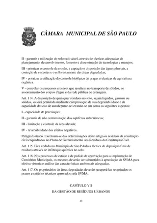 CÂMARA MUNICIPAL DE SÃO PAULO



II - garantir a utilização do solo cultivável, através de técnicas adequadas de
planejamento, desenvolvimento, fomento e disseminação de tecnologias e manejos;
III - priorizar o controle da erosão, a captação e disposição das águas pluviais, a
conteção de encostas e o reflorestamento das áreas degradadas;
IV - priorizar a utilização do controle biológico de pragas e técnicas de agricultura
orgânica.
V - controlar os processos erosivos que resultem no transporte de sólidos, no
assoreamento dos corpos d'água e da rede pública de drenagem.
Art. 114. A disposição de quaisquer resíduos no solo, sejam líquidos, gasosos ou
sólidos, só será permitida mediante comprovação de sua degradabilidade e da
capacidade do solo de autodepurar-se levando-se em conta os seguintes aspectos:
I - capacidade de percolação;
II - garantia de não contaminação dos aqüíferos subterrâneos;
III - limitação e controle da área afetada;
IV - reversibilidade dos efeitos negativos.
Parágrafo único. Excetuam-se das determinações deste artigo os resíduos da construção
civil enquadrados no Plano de Gerenciamento dos Resíduos da Construção Civil.
Art. 115. Fica vedado no Município de São PAulo a técnica de deposição final de
resíduos através de infiltração química no solo.
Art. 116. Nos processos de estudo e de pedido de aprovação para a implantação de
Cemitérios Municipais, os mesmos deverão ser submetidos à apreciação da SVMA para
efetiva vistoria e análise das características ambientais adequadas.
Art. 117. Os proprietários de áreas degradadas deverão recuperá-las respeitados os
prazos e critérios técnicos aprovados pela SVMA.


                                      CAPÍTULO VII
                       DA GESTÃO DE RESÍDUOS URBANOS

                                              40
 