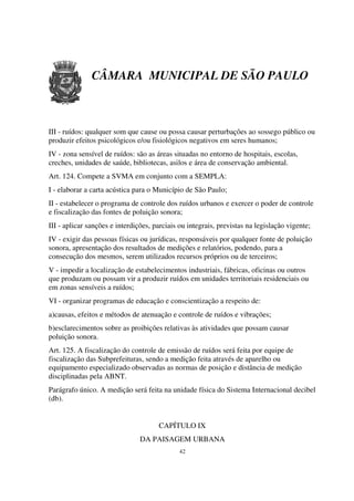 CÂMARA MUNICIPAL DE SÃO PAULO



III - ruídos: qualquer som que cause ou possa causar perturbações ao sossego público ou
produzir efeitos psicológicos e/ou fisiológicos negativos em seres humanos;
IV - zona sensível de ruídos: são as áreas situadas no entorno de hospitais, escolas,
creches, unidades de saúde, bibliotecas, asilos e área de conservação ambiental.
Art. 124. Compete a SVMA em conjunto com a SEMPLA:
I - elaborar a carta acústica para o Município de São Paulo;
II - estabelecer o programa de controle dos ruídos urbanos e exercer o poder de controle
e fiscalização das fontes de poluição sonora;
III - aplicar sanções e interdições, parciais ou integrais, previstas na legislação vigente;
IV - exigir das pessoas físicas ou jurídicas, responsáveis por qualquer fonte de poluição
sonora, apresentação dos resultados de medições e relatórios, podendo, para a
consecução dos mesmos, serem utilizados recursos próprios ou de terceiros;
V - impedir a localização de estabelecimentos industriais, fábricas, oficinas ou outros
que produzam ou possam vir a produzir ruídos em unidades territoriais residenciais ou
em zonas sensíveis a ruídos;
VI - organizar programas de educação e conscientização a respeito de:
a)causas, efeitos e métodos de atenuação e controle de ruídos e vibrações;
b)esclarecimentos sobre as proibições relativas às atividades que possam causar
poluição sonora.
Art. 125. A fiscalização do controle de emissão de ruídos será feita por equipe de
fiscalização das Subprefeituras, sendo a medição feita através de aparelho ou
equipamento especializado observadas as normas de posição e distância de medição
disciplinadas pela ABNT.
Parágrafo único. A medição será feita na unidade física do Sistema Internacional decibel
(db).


                                      CAPÍTULO IX
                                DA PAISAGEM URBANA
                                             42
 