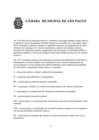 CÂMARA MUNICIPAL DE SÃO PAULO




Art. 126. Para fins de aplicação desta lei, considera-se paisagem urbana o espaço aéreo e
a superfície externa de qualquer elemento natural ou construído, tais como água, fauna,
flora, construções, edifícios, anteparos, superfícies aparentes de equipamentos de infra-
estrutura, de segurança e de veículos automotores, anúncios de qualquer natureza,
elementos de sinalização urbana, equipamentos de informação e comodidade pública e
logradouros públicos, visíveis por qualquer observador situado em áreas de uso comum
do povo.

Art. 127. Constituem objetivos da ordenação da paisagem do Município de São Paulo o
atendimento ao interesse público em consonância com os direitos fundamentais da
pessoa humana e as necessidades de conforto ambiental, com a melhoria da qualidade
de vida urbana, assegurando, dentre outros, os seguintes:

I - o bem-estar estético, cultural e ambiental da população;

II - a segurança das edificações e da população;

III - a valorização do ambiente natural e construído;

IV - a segurança, a fluidez e o conforto nos deslocamentos de veículos e pedestres;

V - a percepção e a compreensão dos elementos referenciais da paisagem;

VI - a preservação da memória cultural;

VII - a preservação e a visualização das características peculiares dos logradouros e das
fachadas;

VIII - a preservação e a visualização dos elementos naturais tomados em seu conjunto e
em suas peculiaridades ambientais nativas;

IX - o fácil acesso e utilização das funções e serviços de interesse coletivo nas vias e
logradouros;


                                             43
 
