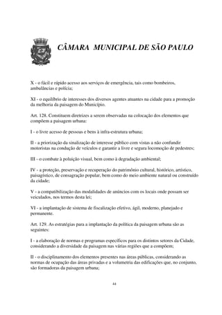 CÂMARA MUNICIPAL DE SÃO PAULO



X - o fácil e rápido acesso aos serviços de emergência, tais como bombeiros,
ambulâncias e polícia;

XI - o equilíbrio de interesses dos diversos agentes atuantes na cidade para a promoção
da melhoria da paisagem do Município.

Art. 128. Constituem diretrizes a serem observadas na colocação dos elementos que
compõem a paisagem urbana:

I - o livre acesso de pessoas e bens à infra-estrutura urbana;

II - a priorização da sinalização de interesse público com vistas a não confundir
motoristas na condução de veículos e garantir a livre e segura locomoção de pedestres;

III - o combate à poluição visual, bem como à degradação ambiental;

IV - a proteção, preservação e recuperação do patrimônio cultural, histórico, artístico,
paisagístico, de consagração popular, bem como do meio ambiente natural ou construído
da cidade;

V - a compatibilização das modalidades de anúncios com os locais onde possam ser
veiculados, nos termos desta lei;

VI - a implantação de sistema de fiscalização efetivo, ágil, moderno, planejado e
permanente.

Art. 129. As estratégias para a implantação da política da paisagem urbana são as
seguintes:

I - a elaboração de normas e programas específicos para os distintos setores da Cidade,
considerando a diversidade da paisagem nas várias regiões que a compõem;

II - o disciplinamento dos elementos presentes nas áreas públicas, considerando as
normas de ocupação das áreas privadas e a volumetria das edificações que, no conjunto,
são formadoras da paisagem urbana;


                                             44
 