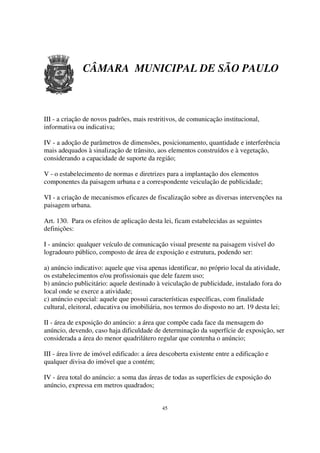 CÂMARA MUNICIPAL DE SÃO PAULO



III - a criação de novos padrões, mais restritivos, de comunicação institucional,
informativa ou indicativa;

IV - a adoção de parâmetros de dimensões, posicionamento, quantidade e interferência
mais adequados à sinalização de trânsito, aos elementos construídos e à vegetação,
considerando a capacidade de suporte da região;

V - o estabelecimento de normas e diretrizes para a implantação dos elementos
componentes da paisagem urbana e a correspondente veiculação de publicidade;

VI - a criação de mecanismos eficazes de fiscalização sobre as diversas intervenções na
paisagem urbana.

Art. 130. Para os efeitos de aplicação desta lei, ficam estabelecidas as seguintes
definições:

I - anúncio: qualquer veículo de comunicação visual presente na paisagem visível do
logradouro público, composto de área de exposição e estrutura, podendo ser:

a) anúncio indicativo: aquele que visa apenas identificar, no próprio local da atividade,
os estabelecimentos e/ou profissionais que dele fazem uso;
b) anúncio publicitário: aquele destinado à veiculação de publicidade, instalado fora do
local onde se exerce a atividade;
c) anúncio especial: aquele que possui características específicas, com finalidade
cultural, eleitoral, educativa ou imobiliária, nos termos do disposto no art. 19 desta lei;

II - área de exposição do anúncio: a área que compõe cada face da mensagem do
anúncio, devendo, caso haja dificuldade de determinação da superfície de exposição, ser
considerada a área do menor quadrilátero regular que contenha o anúncio;

III - área livre de imóvel edificado: a área descoberta existente entre a edificação e
qualquer divisa do imóvel que a contém;

IV - área total do anúncio: a soma das áreas de todas as superfícies de exposição do
anúncio, expressa em metros quadrados;


                                             45
 