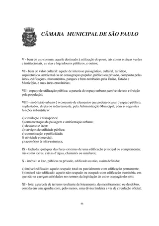 CÂMARA MUNICIPAL DE SÃO PAULO



V - bem de uso comum: aquele destinado à utilização do povo, tais como as áreas verdes
e institucionais, as vias e logradouros públicos, e outros;

VI - bem de valor cultural: aquele de interesse paisagístico, cultural, turístico,
arquitetônico, ambiental ou de consagração popular, público ou privado, composto pelas
áreas, edificações, monumentos, parques e bens tombados pela União, Estado e
Município, e suas áreas envoltórias;

VII - espaço de utilização pública: a parcela do espaço urbano passível de uso e fruição
pela população;

VIII - mobiliário urbano é o conjunto de elementos que podem ocupar o espaço público,
implantados, direta ou indiretamente, pela Administração Municipal, com as seguintes
funções urbanísticas:

a) circulação e transportes;
b) ornamentação da paisagem e ambientação urbana;
c) descanso e lazer;
d) serviços de utilidade pública;
e) comunicação e publicidade;
f) atividade comercial;
g) acessórios à infra-estrutura;

IX - fachada: qualquer das faces externas de uma edificação principal ou complementar,
tais como torres, caixas d`água, chaminés ou similares;

X - imóvel: o lote, público ou privado, edificado ou não, assim definido:

a) imóvel edificado: aquele ocupado total ou parcialmente com edificação permanente;
b) imóvel não-edificado: aquele não ocupado ou ocupado com edificação transitória, em
que não se exerçam atividades nos termos da legislação de uso e ocupação do solo;

XI - lote: a parcela de terreno resultante de loteamento, desmembramento ou desdobro,
contida em uma quadra com, pelo menos, uma divisa lindeira a via de circulação oficial;



                                           46
 