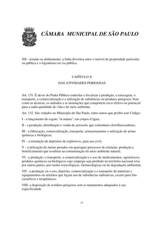 CÂMARA MUNICIPAL DE SÃO PAULO



XII - testada ou alinhamento: a linha divisória entre o imóvel de propriedade particular
ou pública e o logradouro ou via pública.



                                      CAPÍTULO X
                           DAS ATIVIDADES PERIGOSAS


Art. 131. É dever do Poder Público controlar e fiscalizar a produção, a estocagem, o
transporte, a comercialização e a utilização de substâncias ou produtos perigosos, bem
como as técnicas, os métodos e as instalações que comportem risco efetivo ou potencial
para a sadia qualidade de vida e do meio ambiente.
Art. 132. São vedados no Município de São Paulo, entre outros que proibir este Código:
I - o lançamento de esgoto "in natura", em corpos d’água;
II - a produção, distribuição e venda de aerossóis que contenham clorofluorcarbono;
III - a fabricação, comercialização, transporte, armazenamento e utilização de armas
químicas e biológicas;
IV - a instalação de depósitos de explosivos, para uso civil;
V - a utilização de metais pesados em quaisquer processos de extração, produção e
beneficiamento que resultem na contaminação do meio ambiente natural;
VI - a produção, o transporte, a comercialização e o uso de medicamentos, agrotóxicos,
produtos químicos ou biológicos cujo emprego seja proibido no território nacional e/ou
por outros países, por razões toxicológicas, farmacológicas ou de degradação ambiental;
VII - a produção ou o uso, depósito, comercialização e o transporte de materiais e
equipamentos ou artefatos que façam uso de substâncias radioativas, exceto para fins
científicos e terapêuticos;
VIII- a disposição de resíduos perigosos sem os tratamentos adequados à sua
especificidade.



                                            47
 