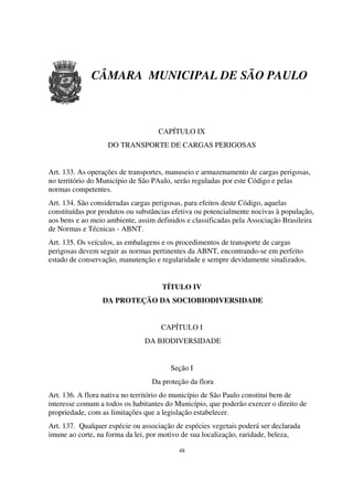 CÂMARA MUNICIPAL DE SÃO PAULO



                                    CAPÍTULO IX
                   DO TRANSPORTE DE CARGAS PERIGOSAS


Art. 133. As operações de transportes, manuseio e armazenamento de cargas perigosas,
no território do Município de São PAulo, serão reguladas por este Código e pelas
normas competentes.
Art. 134. São consideradas cargas perigosas, para efeitos deste Código, aquelas
constituídas por produtos ou substâncias efetiva ou potencialmente nocivas à população,
aos bens e ao meio ambiente, assim definidos e classificadas pela Associação Brasileira
de Normas e Técnicas - ABNT.
Art. 135. Os veículos, as embalagens e os procedimentos de transporte de cargas
perigosas devem seguir as normas pertinentes da ABNT, encontrando-se em perfeito
estado de conservação, manutenção e regularidade e sempre devidamente sinalizados.


                                     TÍTULO IV
                 DA PROTEÇÃO DA SOCIOBIODIVERSIDADE


                                    CAPÍTULO I
                               DA BIODIVERSIDADE


                                        Seção I
                                 Da proteção da flora
Art. 136. A flora nativa no território do município de São Paulo constitui bem de
interesse comum a todos os habitantes do Município, que poderão exercer o direito de
propriedade, com as limitações que a legislação estabelecer.
Art. 137. Qualquer espécie ou associação de espécies vegetais poderá ser declarada
imune ao corte, na forma da lei, por motivo de sua localização, raridade, beleza,

                                          48
 