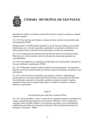 CÂMARA MUNICIPAL DE SÃO PAULO



importância científica, econômico-extrativista, histórica, cultural ou ainda na condição
de porta-sementes.
Art. 138. O uso do fogo para limpeza e manejo de áreas somente será permitido após
autorizado pela SVMA.
Parágrafo único A SVMA poderá suspender o uso do fogo para limpeza, por período
determinado, com o fim de resguardar a qualidade do ar, punindo os infratores com
multas proporcionais à dimensão da área queimada, na forma do regulamento.
Art. 139. A exploração dos remanescentes de florestas nativas do município de São
Paulo dar-se-á, exclusivamente, através de técnicas de manejo que garantam sua
sustentabilidade.
Art. 140. O desmatamento no município de São Paulo fica condicionado à obtenção da
Licença Ambiental, expedida pela SVMA.
Art. 141. O Município manterá controle estatístico do desmatamento e da exploração
florestal, através do monitoramento da cobertura vegetal, divulgando, anualmente, estas
informações.
Art. 142. As pessoas físicas ou jurídicas que exploram, utilizam, industrializam,
transformam ou consomem matéria-prima florestal nativa no município de São Paulo
ficam obrigadas a promover a reposição, mediante o plantio de espécies vegetais
adequadas, observado um mínimo equivalente ao respectivo consumo, conforme
dispuser o regulamento.


                                        Seção II
                    Da autorização para supressão e manejo da flora
Art. 143.. Ficam proibidos o corte e a supressão de vegetação primária e secundária em
estágio avançado de regeneração dos ecossistemas atlânticos, assim consideradas a
vegetação nativa da Mata Atlântica e ecossistemas associados, com as delimitações
estabelecidas pelo Mapa de Vegetação do Brasil de 1993, do Instituto Brasileiro de
Geografia e Estatística – IBGE.



                                            49
 