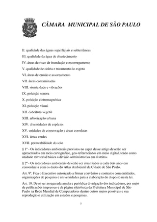 CÂMARA MUNICIPAL DE SÃO PAULO



II. qualidade das águas superficiais e subterrâneas
III. qualidade da água de abastecimento
IV. áreas de risco de inundação e escorregamento
V. qualidade de coleta e tratamento do esgoto
VI. áreas de erosão e assoreamento
VII. áreas contaminadas
VIII. sismicidade e vibrações
IX. poluição sonora
X. poluição eletromagnética
XI. poluição visual
XII. cobertura vegetal
XIII. arborização urbana
XIV. diversidades de espécies
XV. unidades de conservação e áreas correlatas
XVI. áreas verdes
XVII. permeabilidade do solo
§ 1º - Os indicadores ambientais previstos no caput desse artigo deverão ser
apresentados em meio cartográfico, geo-referenciados em meio digital, tendo como
unidade territorial básica a divisão administrativa em distritos.
§ 2º - Os indicadores ambientais deverão ser atualizados a cada dois anos em
consonância com os dados do Atlas Ambiental da Cidade de São Paulo.
Art. 9º. Fica o Executivo autorizado a firmar convênios e contratos com entidades,
organizações de pesquisa e universidades para a elaboração do disposto nesta lei.
Art. 10. Deve ser assegurada ampla e periódica divulgação dos indicadores, por meio
de publicações impressas e da página eletrônica da Prefeitura Municipal de São
Paulo na Rede Mundial de Computadores dentre outros meios possíveis e sua
reprodução e utilização em estudos e pesquisas.

                                           5
 