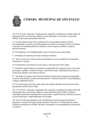 CÂMARA MUNICIPAL DE SÃO PAULO



Art. 144. O corte, supressão e exploração da vegetação secundária em estágio médio de
regeneração dos ecossistemas atlânticos serão autorizados, em caráter excepcional,
SVMA, responsável pela política florestal.
§ 1º A autorização de que trata o caput deverá ser precedida de parecer técnico
circunstanciado e somente será dada quando necessária à execução de obras, atividades
ou projetos de utilidade pública ou interesse social, pesquisa científica e práticas
preservacionistas.
§ 2º Consideram-se de utilidade pública, para os fins previstos neste artigo:
I – atividades de segurança nacional e proteção sanitária;
II – obras essenciais de infra-estrutura, destinadas aos serviços públicos de transporte,
saneamento e energia.
§ 3º Consideram-se de interesse social, para os fins previstos neste artigo:
I – atividades imprescindíveis à proteção da integridade da vegetação nativa, tais como:
prevenção, combate e controle do fogo, controle da erosão, erradicação de invasoras e
proteção de plantios com espécies nativas;
II – atividades de manejo agro-florestal sustentável praticadas na pequena propriedade
ou posse rural familiar, que não descaracterizem a cobertura florestal e não prejudiquem
a função ambiental da área.
§ 4º As autorizações previstas neste artigo não poderão abranger áreas de preservação
permanente nem de reserva legal.
Art. 145. O corte, supressão e exploração da vegetação secundária em estágio inicial de
regeneração dos ecossistemas atlânticos serão autorizados pela SVMA, mediante
solicitação justificada do proprietário ou possuidor e quando inexistir alternativa técnica
ou locacional para o empreendimento ou atividade.
Art. 146. Nas florestas plantadas, não consideradas de preservação permanente, é
permitida a extração de lenha e demais produtos florestais ou a fabricação de carvão,
mediante autorização da SVMA, devendo o transporte ser acompanhado por declaração
de origem.


                                         Seção III
                                             50
 