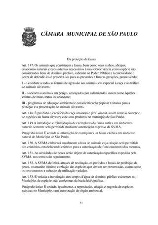 CÂMARA MUNICIPAL DE SÃO PAULO



                                 Da proteção da fauna
Art. 147. Os animais que constituem a fauna, bem como seus ninhos, abrigos,
criadouros naturais e ecossistemas necessários à sua sobrevivência como espécie são
considerados bens de domínio público, cabendo ao Poder Público e à coletividade o
dever de defendê-los e preservá-los para as presentes e futuras gerações, promovendo:
I - o combate a todas as formas de agressão aos animais, em especial à caça e ao tráfico
de animais silvestres;
II - o socorro a animais em perigo, ameaçados por calamidades, assim como àqueles
vítimas de maus-tratos ou abandono;
III - programas de educação ambiental e conscientização popular voltadas para a
proteção e a preservação de animais silvestres.
Art. 148. É proibido o exercício da caça amadora e profissional, assim como o comércio
de espécies da fauna silvestre e de seus produtos no município de São Paulo.
Art. 149 A introdução e reintrodução de exemplares da fauna nativa em ambientes
naturais somente será permitida mediante autorização expressa da SVMA.
Parágrafo único É vedada a introdução de exemplares da fauna exótica em ambiente
natural do Município de São Paulo.
Art. 150. A SVMA elaborará anualmente a lista de animais cuja criação será permitida
nos criatórios, estabelecendo critérios para a autorização de funcionamento dos mesmos.
Art. 151. As atividades de pesca serão objeto de autorização específica expedida pela
SVMA, nos termos do regulamento.
Art. 152. A SVMA definirá, através de resolução, os períodos e locais de proibição da
pesca, o tamanho mínimo e relação das espécies que devam ser preservadas, assim como
os instrumentos e métodos de utilização vedados.
Art. 153. É vedada a introdução, nos corpos d'água de domínio público existentes no
Município, de espécies não autóctones da bacia hidrográfica.
Parágrafo único É vedada, igualmente, a reprodução, criação e engorda de espécies
exóticas no Município, sem autorização do órgão ambiental.


                                           51
 