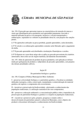 CÂMARA MUNICIPAL DE SÃO PAULO



Art. 154. O pescado que apresentar marcas ou características de remoção de marcas e
sinais que identifiquem pesca predatória será apreendido juntamente com todo o
material utilizado na pesca e no transporte, inclusive o veículo transportador e
embarcações, sujeitando-se o infrator às penalidades desta lei, sem prejuízo das sanções
penais.
§ 1º Os apetrechos utilizados na pesca proibida, quando apreendidos, serão destruídos.
§ 2º O veículo e as embarcações apreendidos somente serão liberados após o pagamento
da multa.
§ 3º O pescado apreendido será distribuído a instituições filantrópicas e creches.
§ 4º O disposto no caput deste artigo não se aplica ao pescado proveniente de criatórios
autorizados, bem como aos de origem marítima, devidamente documentados.
Art. 155. Além da apreensão do produto da pesca predatória, será aplicada ao infrator
multa por quilograma de produtos e subprodutos de pescados apreendidos, sem prejuízo
das demais penalidades cabíveis.


                                        Seção IV
                           Do patrimônio biológico e genético
Art. 156. Compete à Política Municipal do Meio Ambiente:
I – preservar a diversidade biológica e o patrimônio genético, e fiscalizar as entidades
dedicadas à pesquisa, coleta, conservação, manipulação e comercialização de material
genético, de espécies e componentes dos ecossistemas;
II – incentivar a preservação da biodiversidade, valorizando o conhecimento das
populações tradicionais, e a utilização sustentável dos seus componentes;
III – promover a educação ambiental e a conscientização pública sobre a importância da
preservação do patrimônio biológico e genético e o respeito às populações tradicionais;
IV – incentivar e promover ações, projetos, pesquisas e estudos sobre o
desenvolvimento do patrimônio natural e cultural do Município, com o objetivo de
produzir e disseminar informações e conhecimentos da biodiversidade;

                                            52
 