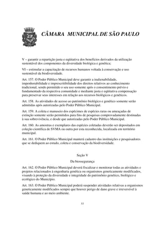 CÂMARA MUNICIPAL DE SÃO PAULO



V – garantir a repartição justa e eqüitativa dos benefícios derivados da utilização
sustentável dos componentes da diversidade biológica e genética;
VI – estimular a capacitação de recursos humanos voltada à conservação e uso
sustentável da biodiversidade.
Art. 157. O Poder Público Municipal deve garantir a inalienabilidade,
impenhorabilidade e imprescritibilidade dos direitos relativos ao conhecimento
tradicional, sendo permitido o seu uso somente após o consentimento prévio e
fundamentado da respectiva comunidade e mediante justa e eqüitativa compensação
para preservar seus interesses em relação aos recursos biológicos e genéticos.
Art. 158. As atividades de acesso ao patrimônio biológico e genético somente serão
admitidas após autorizadas pelo Poder Público Municipal.
Art. 159. A coleta e manuseio dos espécimes de espécies raras ou ameaçadas de
extinção somente serão permitidos para fins de pesquisas comprovadamente destinadas
à sua sobrevivência, e desde que autorizadas pelo Poder Público Municipal.
Art. 160. As amostras e exemplares das espécies coletadas deverão ser depositados em
coleção científica de SVMA ou outra por esta reconhecida, localizada em território
municipal.
Art. 161. O Poder Público Municipal manterá cadastro das instituições e pesquisadores
que se dediquem ao estudo, coleta e conservação da biodiversidade.


                                         Seção V
                                    Da biossegurança
Art. 162. O Poder Público Municipal deverá fiscalizar e monitorar todas as atividades e
projetos relacionados à engenharia genética ou organismos geneticamente modificados,
visando à proteção da diversidade e integridade do patrimônio genético, biológico e
ecológico do Município.
Art. 163. O Poder Público Municipal poderá suspender atividades relativas a organismos
geneticamente modificados sempre que houver perigo de dano grave e irreversível à
saúde humana e ao meio ambiente.


                                            53
 