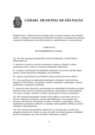 CÂMARA MUNICIPAL DE SÃO PAULO



Parágrafo único. A falta de certeza científica sobre os efeitos resultantes das atividades
relativas a organismos geneticamente modificados não poderá ser alegada para postergar
a adoção de medidas que evitem efeitos danosos à saúde humana e ao meio ambiente.


                                      CAPITULO II
                            DO PATRIMÔNIO CULTURAL


Art. 164. Para a proteção do patrimônio cultural no Município, o Poder Público
Municipaldeverá:
I – promover e incentivar iniciativas destinadas a respeitar e difundir a cultura,
organização social, costumes e crenças das populações tradicionais;
II – assegurar a participação das populações tradicionais em assuntos que lhes digam
respeito, criando mecanismos adequados a esta finalidade;
III – garantir a participação da sociedade na tutela e proteção dos bens culturais;
IV – criar, aperfeiçoar ou implementar instrumentos destinados à tutela dos bens
dotados de valor histórico, documental, científico, etnográfico, arqueológico, artístico,
arquitetônico e paisagístico-ambiental;
V – promover ações educativas, especialmente nas comunidades localizadas nas regiões
próximas a bens culturais, conjuntos arqueológicos, espeleológicos e paleontológicos,
com vistas a divulgar, valorizar e orientar a preservação do respectivo patrimônio.
Art. 165. Constituem patrimônio cultural os bens públicos ou privados, móveis ou
imóveis, materiais ou imateriais, tomados individualmente ou em conjunto, que
possuam valor histórico, documental, científico, etnográfico, arqueológico, artístico,
arquitetônico, paisagístico-ambiental, ou qualquer outra qualidade simbólica ou afetiva
vinculada à cultura paulistana.
Art. 166. A proteção do patrimônio cultural dar-se-á da forma que se revelar mais
adequada à natureza dos valores em causa, devendo ser utilizada qualquer modalidade
prevista na legislação, tais como inventário, tombamento e registro.


                                             54
 