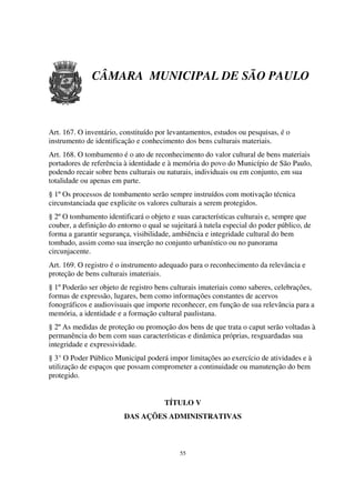 CÂMARA MUNICIPAL DE SÃO PAULO



Art. 167. O inventário, constituído por levantamentos, estudos ou pesquisas, é o
instrumento de identificação e conhecimento dos bens culturais materiais.
Art. 168. O tombamento é o ato de reconhecimento do valor cultural de bens materiais
portadores de referência à identidade e à memória do povo do Município de São Paulo,
podendo recair sobre bens culturais ou naturais, individuais ou em conjunto, em sua
totalidade ou apenas em parte.
§ 1º Os processos de tombamento serão sempre instruídos com motivação técnica
circunstanciada que explicite os valores culturais a serem protegidos.
§ 2º O tombamento identificará o objeto e suas características culturais e, sempre que
couber, a definição do entorno o qual se sujeitará à tutela especial do poder público, de
forma a garantir segurança, visibilidade, ambiência e integridade cultural do bem
tombado, assim como sua inserção no conjunto urbanístico ou no panorama
circunjacente.
Art. 169. O registro é o instrumento adequado para o reconhecimento da relevância e
proteção de bens culturais imateriais.
§ 1º Poderão ser objeto de registro bens culturais imateriais como saberes, celebrações,
formas de expressão, lugares, bem como informações constantes de acervos
fonográficos e audiovisuais que importe reconhecer, em função de sua relevância para a
memória, a identidade e a formação cultural paulistana.
§ 2º As medidas de proteção ou promoção dos bens de que trata o caput serão voltadas à
permanência do bem com suas características e dinâmica próprias, resguardadas sua
integridade e expressividade.
§ 3° O Poder Público Municipal poderá impor limitações ao exercício de atividades e à
utilização de espaços que possam comprometer a continuidade ou manutenção do bem
protegido.


                                       TÍTULO V
                         DAS AÇÕES ADMINISTRATIVAS



                                            55
 
