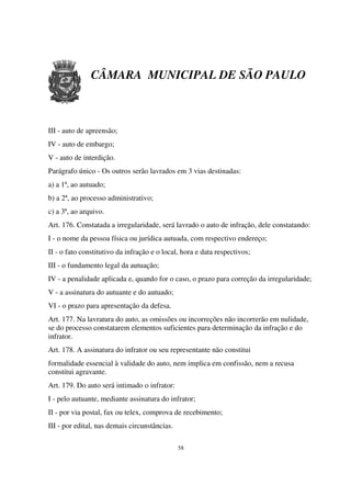CÂMARA MUNICIPAL DE SÃO PAULO



III - auto de apreensão;
IV - auto de embargo;
V - auto de interdição.
Parágrafo único - Os outros serão lavrados em 3 vias destinadas:
a) a 1ª, ao autuado;
b) a 2ª, ao processo administrativo;
c) a 3ª, ao arquivo.
Art. 176. Constatada a irregularidade, será lavrado o auto de infração, dele constatando:
I - o nome da pessoa física ou jurídica autuada, com respectivo endereço;
II - o fato constitutivo da infração e o local, hora e data respectivos;
III - o fundamento legal da autuação;
IV - a penalidade aplicada e, quando for o caso, o prazo para correção da irregularidade;
V - a assinatura do autuante e do autuado;
VI - o prazo para apresentação da defesa.
Art. 177. Na lavratura do auto, as omissões ou incorreções não incorrerão em nulidade,
se do processo constatarem elementos suficientes para determinação da infração e do
infrator.
Art. 178. A assinatura do infrator ou seu representante não constitui
formalidade essencial à validade do auto, nem implica em confissão, nem a recusa
constitui agravante.
Art. 179. Do auto será intimado o infrator:
I - pelo autuante, mediante assinatura do infrator;
II - por via postal, fax ou telex, comprova de recebimento;
III - por edital, nas demais circunstâncias.

                                               58
 