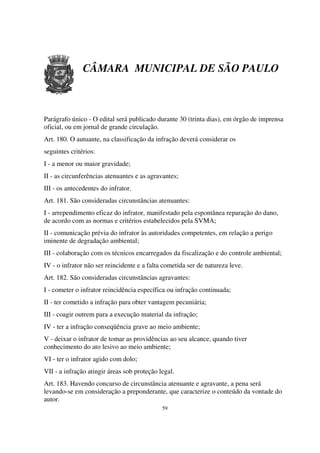 CÂMARA MUNICIPAL DE SÃO PAULO



Parágrafo único - O edital será publicado durante 30 (trinta dias), em órgão de imprensa
oficial, ou em jornal de grande circulação.
Art. 180. O autuante, na classificação da infração deverá considerar os
seguintes critérios:
I - a menor ou maior gravidade;
II - as circunferências atenuantes e as agravantes;
III - os antecedentes do infrator.
Art. 181. São consideradas circunstâncias atenuantes:
I - arrependimento eficaz do infrator, manifestado pela espontânea reparação do dano,
de acordo com as normas e critérios estabelecidos pela SVMA;
II - comunicação prévia do infrator às autoridades competentes, em relação a perigo
iminente de degradação ambiental;
III - colaboração com os técnicos encarregados da fiscalização e do controle ambiental;
IV - o infrator não ser reincidente e a falta cometida ser de natureza leve.
Art. 182. São consideradas circunstâncias agravantes:
I - cometer o infrator reincidência específica ou infração continuada;
II - ter cometido a infração para obter vantagem pecuniária;
III - coagir outrem para a execução material da infração;
IV - ter a infração conseqüência grave ao meio ambiente;
V - deixar o infrator de tomar as providências ao seu alcance, quando tiver
conhecimento do ato lesivo ao meio ambiente;
VI - ter o infrator agido com dolo;
VII - a infração atingir áreas sob proteção legal.
Art. 183. Havendo concurso de circunstância atenuante e agravante, a pena será
levando-se em consideração a preponderante, que caracterize o conteúdo da vontade do
autor.
                                             59
 