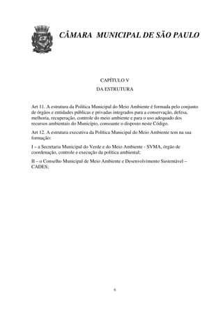 CÂMARA MUNICIPAL DE SÃO PAULO




                                  CAPÍTULO V
                                DA ESTRUTURA


Art 11. A estrutura da Política Municipal do Meio Ambiente é formada pelo conjunto
de órgãos e entidades públicas e privadas integrados para a conservação, defesa,
melhoria, recuperação, controle do meio ambiente e para o uso adequado dos
recursos ambientais do Município, consoante o disposto neste Código.
Art 12. A estrutura executiva da Política Municipal do Meio Ambiente tem na sua
formação:
I – a Secretaria Municipal do Verde e do Meio Ambiente - SVMA, órgão de
coordenação, controle e execução da política ambiental;
II – o Conselho Municipal de Meio Ambiente e Desenvolvimento Sustentável –
CADES;




                                        6
 