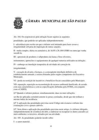 CÂMARA MUNICIPAL DE SÃO PAULO



Art. 184. Os responsáveis pela infração ficam sujeitos às seguintes
penalidades, que poderão ser aplicadas independentemente:
I - advertência por escrito em que o infrator será intimado para fazer cessar a
irregularidade sob pena de imposição de outras sanções;
II - multa simples, diária ou cumulativa, de 16,95 à 26.100 UFIRS ou outra que venha
sucedê-la;
III - apreensão de produtos e subprodutos da fauna e flora silvestres,
instrumentos, apetrechos e equipamentos de qualquer natureza utilizados na infração;
IV - embargo ou interdição temporária de atividade até correção da
irregularidade;
V - cassação de alvarás e licenças, e a conseqüente interdição definitiva do
estabelecimento autuado, a serem efetuadas pelos orgãos competentes do Executivo
Municipal;
VI - perda ou restrição de incentivos e benefícios fiscais concedidos pelo Município;
VII- reparação, reposição ou reconstituição do recurso ambiental danificado, de acordo
com suas características e com as especificações definidas pela SVMA, em conjunto
com o CADES;
§1º Quando o infrator praticar, simultaneamente, duas ou mais infrações,
ser-lhe-ão aplicadas cumulativamente às penas cominadas, desde que não tenham o
mesmo índice de incidência.
§2º A aplicação das penalidades previstas neste Código não exonera o infrator das
cominações civis e penais cabíveis.
§3º. Sem obstar a aplicação das penalidades previstas neste artigo, é o infrator obrigado,
independentemente de existência de dolo, a indenizar ou recuperar os danos causados ao
meio ambiente e a terceiros, afetados por sua atividade.
Art. 185. As penalidades poderão incidir sobre:
I - o autor material;

                                            60
 