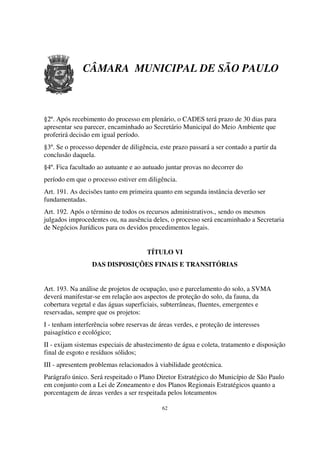 CÂMARA MUNICIPAL DE SÃO PAULO



§2º. Após recebimento do processo em plenário, o CADES terá prazo de 30 dias para
apresentar seu parecer, encaminhado ao Secretário Municipal do Meio Ambiente que
proferirá decisão em igual período.
§3º. Se o processo depender de diligência, este prazo passará a ser contado a partir da
conclusão daquela.
§4º. Fica facultado ao autuante e ao autuado juntar provas no decorrer do
período em que o processo estiver em diligência.
Art. 191. As decisões tanto em primeira quanto em segunda instância deverão ser
fundamentadas.
Art. 192. Após o término de todos os recursos administrativos., sendo os mesmos
julgados improcedentes ou, na ausência deles, o processo será encaminhado a Secretaria
de Negócios Jurídicos para os devidos procedimentos legais.


                                      TÍTULO VI
                  DAS DISPOSIÇÕES FINAIS E TRANSITÓRIAS


Art. 193. Na análise de projetos de ocupação, uso e parcelamento do solo, a SVMA
deverá manifestar-se em relação aos aspectos de proteção do solo, da fauna, da
cobertura vegetal e das águas superficiais, subterrâneas, fluentes, emergentes e
reservadas, sempre que os projetos:
I - tenham interferência sobre reservas de áreas verdes, e proteção de interesses
paisagístico e ecológico;
II - exijam sistemas especiais de abastecimento de água e coleta, tratamento e disposição
final de esgoto e resíduos sólidos;
III - apresentem problemas relacionados à viabilidade geotécnica.
Parágrafo único. Será respeitado o Plano Diretor Estratégico do Município de São Paulo
em conjunto com a Lei de Zoneamento e dos Planos Regionais Estratégicos quanto a
porcentagem de áreas verdes a ser respeitada pelos loteamentos

                                            62
 
