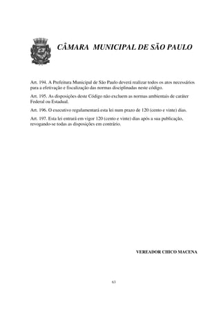 CÂMARA MUNICIPAL DE SÃO PAULO



Art. 194. A Prefeitura Municipal de São Paulo deverá realizar todos os atos necessários
para a efetivação e fiscalização das normas disciplinadas neste código.
Art. 195. As disposições deste Código não excluem as normas ambientais de caráter
Federal ou Estadual.
Art. 196. O executivo regulamentará esta lei num prazo de 120 (cento e vinte) dias.
Art. 197. Esta lei entrará em vigor 120 (cento e vinte) dias após a sua publicação,
revogando-se todas as disposições em contrário.




                                                         VEREADOR CHICO MACENA




                                            63
 
