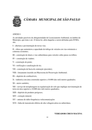 CÂMARA MUNICIPAL DE SÃO PAULO



ANEXO 1
As atividades passíveis de obrigatoriedade de Licenciamento Ambiental, no âmbito do
Município, que trata o art. 22 desta lei, além daquelas a serem definidas pela SVMA,
são:
I – abertura e pavimentação de novas vias;
II – obras que aumentem a capacidade de tráfego de veículos em vias estruturais e
coletoras existentes;
III – construção de túneis e vias subterrâneas para veículos sobre pneus ou trilhos;
IV – construção de viaduto;
V – construção de ponte;
VI – retificação e canalização de rio;
VII – construção de bacia de contenção (piscinão);
VIII – loteamento inserido em Macrozona de Preservação Ambiental;
IX – depósito de combustíveis;
X – indústria com área construida superior a 10.000 (dez mil) metros quadrados;
XI – aterro sanitário;
XII – serviço de terraplenagem ou regularização de solo que implique movimentação de
terra em área superior a 10.000 (dez mil) metros quadrados;
XIII – depósito de produtos perigosos;
XIV – extração mineral;
XV – antenas de rádio-frequência e telecomunicações
XVI – linha de transmissão elétrica de alta voltagem aérea ou subterrânea.




                                                      VEREADOR CHICO MACENA
                                             64
 