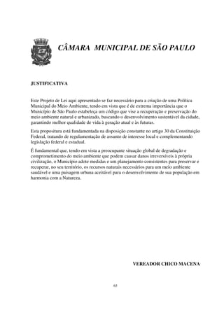 CÂMARA MUNICIPAL DE SÃO PAULO



JUSTIFICATIVA


Este Projeto de Lei aqui apresentado se faz necessário para a criação de uma Política
Municipal do Meio Ambiente, tendo em vista que é de extrema importância que o
Município de São Paulo estabeleça um código que vise a recuperação e preservação do
meio ambiente natural e urbanizado, buscando o desenvolvimento sustentável da cidade,
garantindo melhor qualidade de vida à geração atual e às futuras.
Esta propositura está fundamentada na disposição constante no artigo 30 da Constituição
Federal, tratando de regulamentação de assunto de interesse local e complementando
legislação federal e estadual.
É fundamental que, tendo em vista a preocupante situação global de degradação e
comprometimento do meio ambiente que podem causar danos irreversíveis à própria
civilização, o Município adote medidas e um planejamento consistentes para preservar e
recuperar, no seu território, os recursos naturais necessários para um meio ambiente
saudável e uma paisagem urbana aceitável para o desenvolvimento de sua população em
harmonia com a Natureza.




                                                    VEREADOR CHICO MACENA



                                          65
 