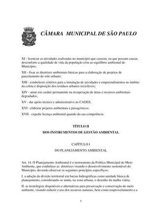 CÂMARA MUNICIPAL DE SÃO PAULO



XI - licenciar as atividades realizadas no município que causem, ou que possam causar,
desconforto a qualidade de vida da população e/ou ao equilíbrio ambiental do
Município;
XII - fixar as diretrizes ambientais básicas para a elaboração de projetos de
parcelamento do solo urbano;
XIII - estabelecer critérios para a instalação de atividades e empreendimentos no âmbito
da coleta e disposição dos resíduos urbanos recicláveis;
XIV - atuar em caráter permanente na recuperação de áreas e recursos ambientais
degradados;
XV - dar apoio técnico e administrativo ao CADES;
XVI - elaborar projetos ambientais e paisagísticos;
XVII - expedir licença ambiental quando da sua competência.


                                       TÍTULO II
                DOS INSTRUMENTOS DE GESTÃO AMBIENTAL


                                      CAPÍTULO I
                         DO PLANEJAMENTO AMBIENTAL


Art. 14. O Planejamento Ambiental é o instrumento da Política Municipal do Meio
Ambiente, que estabelece as diretrizes visando o desenvolvimento sustentável do
Município, devendo observar os seguintes princípios específicos:
I. a adoção da divisão territorial em bacias hidrográficas como unidade básica de
planejamento, considerando-se ainda, na zona urbana, o desenho da malha viária;
II. as tecnologias disponíveis e alternativas para preservação e conservação do meio
ambiente, visando reduzir o uso dos recursos naturais, bem como reaproveitamento e a


                                             8
 