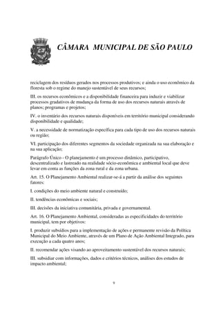 CÂMARA MUNICIPAL DE SÃO PAULO



reciclagem dos resíduos gerados nos processos produtivos; e ainda o uso econômico da
floresta sob o regime do manejo sustentável de seus recursos;
III. os recursos econômicos e a disponibilidade financeira para induzir e viabilizar
processos gradativos de mudança da forma de uso dos recursos naturais através de
planos; programas e projetos;
IV. o inventário dos recursos naturais disponíveis em território municipal considerando
disponibilidade e qualidade;
V. a necessidade de normatização específica para cada tipo de uso dos recursos naturais
ou região;
VI. participação dos diferentes segmentos da sociedade organizada na sua elaboração e
na sua aplicação;
Parágrafo Único - O planejamento é um processo dinâmico, participativo,
descentralizado e lastreado na realidade sócio-econômica e ambiental local que deve
levar em conta as funções da zona rural e da zona urbana.
Art. 15. O Planejamento Ambiental realizar-se-á a partir da análise dos seguintes
fatores:
I. condições do meio ambiente natural e construído;
II. tendências econômicas e sociais;
III. decisões da iniciativa comunitária, privada e governamental.
Art. 16. O Planejamento Ambiental, consideradas as especificidades do território
municipal, tem por objetivos:
I. produzir subsídios para a implementação de ações e permanente revisão da Política
Municipal do Meio Ambiente, através de um Plano de Ação Ambiental Integrado, para
execução a cada quatro anos;
II. recomendar ações visando ao aproveitamento sustentável dos recursos naturais;
III. subsidiar com informações, dados e critérios técnicos, análises dos estudos de
impacto ambiental;



                                            9
 