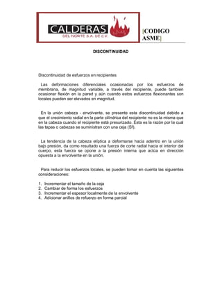 [CODIGO
ASME]
DISCONTINUIDAD
Discontinuidad de esfuerzos en recipientes
Las deformaciones diferenciales ocasionadas por los esfuerzos de
membrana, de magnitud variable, a través del recipiente, puede también
ocasionar flexión en la pared y aún cuando estos esfuerzos flexionantes son
locales pueden ser elevados en magnitud.
En la unión cabeza - envolvente, se presente esta discontinuidad debido a
que el crecimiento radial en la parte cilíndrica del recipiente no es la misma que
en la cabeza cuando el recipiente está presurizado. Esta es la razón por la cual
las tapas o cabezas se suministran con una ceja (Sf).
La tendencia de la cabeza elíptica a deformarse hacia adentro en la unión
bajo presión, da como resultado una fuerza de corte radial hacia el interior del
cuerpo, esta fuerza se opone a la presión interna que actúa en dirección
opuesta a la envolvente en la unión.
Para reducir los esfuerzos locales, se pueden tomar en cuenta las siguientes
consideraciones:
1. Incrementar el tamaño de la ceja
2. Cambiar de forma los esfuerzos
3. Incrementar el espesor localmente de la envolvente
4. Adicionar anillos de refuerzo en forma parcial
 
