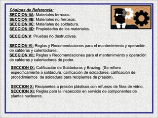 Códigos de Referencia:
SECCION IIA: Materiales ferrosos.
SECCION IIB: Materiales no ferrosos.
SECCION IIC: Materiales de soldadura.
SECCION IID: Propiedades de los materiales.
SECCION V: Pruebas no destructivas.

SECCION VI: Reglas y Recomendaciones para el mantenimiento y operación
de calderas y calentadores.
SECCION VII: Reglas y Recomendaciones para el mantenimiento y operación
de calderas y calentadores de poder.

SECCION IX: Calificación de Soldaduras y Brazing. (Se refiere
específicamente a soldadura, calificación de soldadores, calificación de
procedimientos de soldadura para recipientes de presión).

SECCION X: Recipientes a presión plásticos con refuerzo de fibra de vidrio.
SECCION XI: Reglas para la inspección en servicio de componentes de
plantas nucleares.
 