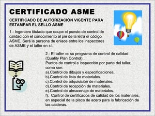 CERTIFICADO ASME
CERTIFICADO DE AUTORIZACIÓN VIGENTE PARA
ESTAMPAR EL SELLO ASME
1.- Ingeniero titulado que ocupe el puesto de control de
calidad con el conocimiento al pié de la letra el código
ASME. Será la persona de enlace entre los inspectores
de ASME y el taller en sí.

                     2.- El taller ⇒ su programa de control de calidad
                     (Quality Plan Control) .
                     Puntos de control e inspección por parte del taller,
                     como son:
                     a).Control de dibujos y especificaciones.
                     b).Control de lista de materiales.
                     c).Control de adquisición de materiales.
                     d).Control de recepción de materiales.
                     e).Control de almacenaje de materiales.
                     f). Control de certificados de calidad de los materiales,
                     en especial de la placa de acero para la fabricación de
                     las calderas.
 