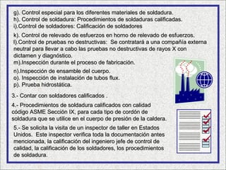 g). Control especial para los diferentes materiales de soldadura.
h). Control de soldadura: Procedimientos de soldaduras calificadas.
i).Control de soldadores: Calificación de soldadores
k). Control de relevado de esfuerzos en horno de relevado de esfuerzos.
l).Control de pruebas no destructivas: Se contratará a una compañía externa
neutral para llevar a cabo las pruebas no destructivas de rayos X con
dictamen y diagnóstico.
m).Inspección durante el proceso de fabricación.
n).Inspección de ensamble del cuerpo.
o). Inspección de instalación de tubos flux.
p). Prueba hidrostática.
3.- Contar con soldadores calificados .
4.- Procedimientos de soldadura calificados con calidad
código ASME Sección IX, para cada tipo de cordón de
soldadura que se utilice en el cuerpo de presión de la caldera.
5.- Se solicita la visita de un inspector de taller en Estados
Unidos. Este inspector verifica toda la documentación antes
mencionada, la calificación del ingeniero jefe de control de
calidad, la calificación de los soldadores, los procedimientos
de soldadura.
    soldadura
 
