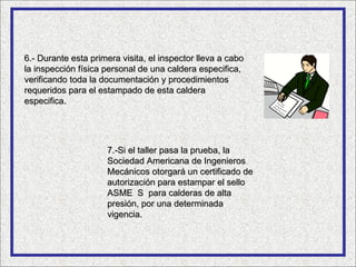 6.- Durante esta primera visita, el inspector lleva a cabo
la inspección física personal de una caldera especifica,
verificando toda la documentación y procedimientos
requeridos para el estampado de esta caldera
especifica.




                     7.-Si el taller pasa la prueba, la
                     Sociedad Americana de Ingenieros
                     Mecánicos otorgará un certificado de
                     autorización para estampar el sello
                     ASME S para calderas de alta
                     presión, por una determinada
                     vigencia.
 