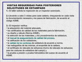 VISITAS REQUERIDAS PARA POSTERIORES
SOLICITUDES DE ESTAMPADO
1.- El taller solicita la inspección de un inspector autorizado.

2.-Llevando a cabo 3 visitas para cada caldera, chequeando en cada visita
la documentación necesaria y los pasos de fabricación, de acuerdo al
código ASME.

3.- El inspector verifica:
• la adquisición del material adecuado,
• los certificados de calidad de los materiales para la fabricación,
• su diseño y cálculo (Norma ASME),
• la selección de los materiales, y los procedimientos de soldadura,
• el manual de aseguramiento de calidad del proceso,
• la calificación de los soldadores,
• la calidad de los cordones de soldadura de acuerdo a norma,
• las radiografías de las mismas, el ensamble de la caldera,
• el certificado de relevado de esfuerzos (horno de relevado de esfuerzos
para las costuras de soldadura del cuerpo) y
• la prueba a presión o prueba hidrostática del cuerpo de acuerdo al
ASME.
 