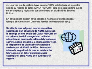 4.- Una vez que la caldera, haya pasado 100% satisfactoria, el inspector
expide su reporte de datos (DATA-REPORT) para que esta caldera pueda
ser estampada y registrada con un número en el ASME de Estados
Unidos.

En otros países existen otros códigos o normas de fabricación (por
ejemplo en Alemania el DIN y las normas internacionales ISO).

Un cliente que exige un cuerpo de caldera
estampado con el sello S de ASME junto con
la entrega de una copia del DATA-REPORT de
su caldera, tendrá la seguridad de haber
adquirido un cuerpo de caldera fabricado con
estricto apego al código o norma ASME y con
la inspección de un inspector autoridad
avalado por el ASME de USA. Tendrá así
mismo la seguridad de que su caldera fue
fabricada en un taller autorizado para
estampar el sello ASME con autorización
vigente.
 