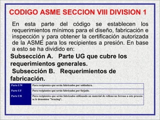 CODIGO ASME SECCION VIII DIVISION 1
En esta parte del código se establecen los
requerimientos mínimos para el diseño, fabricación e
inspección y para obtener la certificación autorizada
de la ASME para los recipientes a presión. En base
a esto se ha dividido en:
Subsección A. Parte UG que cubre los
requerimientos generales.
 Subsección B. Requerimientos de
fabricación.
Parte UW   Para recipientes que serán fabricados por soldadura.

Parte UF   Para recipientes que serán fabricados por forjado.

Parte UB   Para recipientes que serán fabricados utilizando un material de relleno no ferroso a este proceso
           se le denomina "brazing“.
 