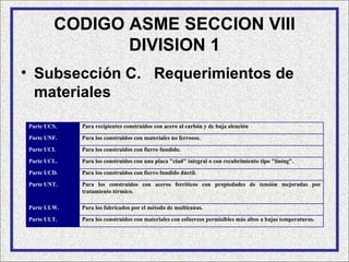 CODIGO ASME SECCION VIII
                DIVISION 1
• Subsección C. Requerimientos de
  materiales
Parte UCS.   Para recipientes construidos con acero al carbón y de baja aleación.

Parte UNF.   Para los construidos con materiales no ferrosos.

Parte UCI.   Para los construidos con fierro fundido.
Parte UCL.   Para los construidos con una placa "clad" integral o con recubrimiento tipo "lining".
Parte UCD.   Para los construidos con fierro fundido dúctil.

Parte UNT.   Para los construidos con aceros ferriticos con propiedades de tensión mejoradas por
             tratamiento térmico.

Parte ULW.   Para los fabricados por el método de multicanas.

Parte ULT.   Para los construidos con materiales con esfuerzos permisibles más altos a bajas temperaturas.
 