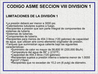 CODIGO ASME SECCION VIII DIVISION 1

LIMITACIONES DE LA DIVISIÓN 1

•La presión deberá ser menor a 3000 psi.
•Calentadores tubulares sujetos a fuego.
•Recipientes a presión que son parte integral de componentes de
sistemas de tubería
•Sistemas de tuberías.
•Componentes de tubería.
•Recipientes para menos de 454.3 litros (120 galones) de capacidad
de agua, que utilizan aire como elemento originador de presión.
•Tanques que suministran agua caliente bajo las siguientes
características:
     •Suministro de calor no mayor de 58,600 W (200,000 Btu/h)
     •Temperatura del agua de 99° c (210°F)
     •Capacidad de 454.3 litros (120 galones)
     •Recipientes sujetos a presión interna o externa menor de 1.0055
     Kg/cm² (15psi)
     •Recipientes que no excedan de 15.2 cm (6 pulg) de diámetro.
 