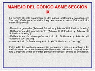 MANEJO DEL CÓDIGO ASME SECCIÓN
              IX
La Sección IX esta organizada en dos partes: soldadura y soldadura con
“brazing”. Cada parte se divide luego en cuatro artículos. Estos artículos
tratan lo siguiente:

•Requisitos generales (Articulo I Soldadura y Articulo XI Soldadura “brazing”
•Calificaciones del procedimiento (Articulo II Soldadura y Articulo XII
Soldadura “brazing”)
•Calificaciones de desempeño (Articulo III Soldadura y Articulo XIII
Soldadura con “brazing”)
•datos (Articulo IV Soldadura y Articulo XIV Soldadura con “brazing”)

Estos artículos contienen referencias generales y guías que aplican a las
calificaciones del procedimiento y de desempeño tales como las posiciones,
tipo y propósito de las diferentes pruebas mecánicas, criterio de aceptación.
 
