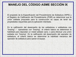 MANEJO DEL CÓDIGO ASME SECCIÓN IX


El propósito de la Especificación del Procedimiento de Soldadura (WPS) y
el Registro de Calificación del Procedimiento (PQR) es determinar que la
unión soldada propuesta para la construcción es capaz de tener las
propiedades requeridas para la aplicación intentada.

En la calificación del desempeño de los soldadores o soldadores con
“brazing” / operadores con “brazing”, el criterio básico es determinar la
habilidad para depositar un metal soldado sano, o para efectuar una unión
soldada con “brazing”. En la calificación del desempeño del operador de
soldadura, el criterio básico es determinar la habilidad mecánica del
operador de soldadura para operar el equipo.
 