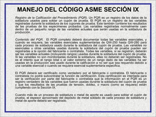 MANEJO DEL CÓDIGO ASME SECCIÓN IX
Registro de la Calificación del Procedimiento (PQR). Un PQR es un registro de los datos de la
soldadura usados para soldar un cupón de prueba. El PQR es un registro de las variables
registradas durante la soldadura de los cupones de prueba. Este también contiene los resultados
de las pruebas de los especimenes probados. Las variables registradas normalmente caen
dentro de un pequeño rango de las variables actuales que serán usadas en la soldadura de
producción.

Contenido del PQR. El PQR completo deberá documentar todas las variables esenciales, y
cuando se requiera, las variables esenciales suplementarias de QW-250 hasta QW-280 para
cada proceso de soldadura usado durante la soldadura del cupón de prueba. Las variables no
esenciales u otras variables usadas durante la soldadura del cupón de prueba pueden ser
registradas a la opción del fabricante o contratista. Todas las variables, si se registran, deberán
ser las variables actuales (incluyendo rangos) usadas durante la soldadura del cupón de prueba.
Si las variables no son monitoreadas durante la soldadura, ellas no deberán ser registradas. No
es el intento que el rango total o el valor extremo de un rango dado de las variables ha ser
usadas en la producción sea usado durante la calificación a no ser que sea requerido debido a
una variable esencial o cuando se requiera esencial suplementaria especifica.

El PQR deberá ser certificado como verdadero por el fabricante o contratista. El fabricante o
contratista no podrá subcontratar la función de certificación. Esta certificación es intentada para
ser la verificación por parte del fabricante o contratista que la información en el PQR es un
registro verdadero de las variables que fueron usadas durante la soldadura del cupón de prueba
y que los resultados de las pruebas de tensión, doblez, o macro (como se requiera) están
cumpliendo con la Sección IX.

Cuando más de un proceso de soldadura o metal de aporte es usado para soldar el cupón de
prueba, el espesor aproximado del depósito de metal soldado de cada proceso de soldadura y
metal de aporte deberá ser registrado.
 