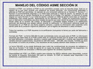 MANEJO DEL CÓDIGO ASME SECCIÓN IX
Cambios al PQR. Los cambios al PQR no son permitidos excepto como se describe abajo. Este es un
registro de lo que paso durante una soldadura de prueba particular. Las correcciones editoriales o
adendas al PQR son permitidas. Un ejemplo de una corrección editorial es un Numero P, Numero F, o
Numero A incorrectamente asignado a un metal base particular o metal de aporte. Un ejemplo de una
adenda podría ser un cambio resultante de un cambio en el Código. Por ejemplo, La Sección IX puede
asignar un nuevo Numero F a un metal de aporte o adoptar un metal de aporte nuevo bajo un Numero F
establecido. Esto puede permitir, dependiendo de los requisitos del Código de construcción particular
que un fabricante o contratista use otros metales de aporte que caían dentro de ese Numero F particular,
donde antes de la revisión del Código, el fabricante o contratista estaba limitado a la clasificación
particular del electrodo que estaba usando durante la calificación. La información adicional puede ser
incorporada en un PQR en una fecha posterior siempre y cuando la información este sostenida como
siendo parte de la condición original de calificación por el registro de laboratorio o datos similares.

Todos los cambios a un PQR requieren la re-certificación (incluyendo la fecha) por parte del fabricante o
contratista.

Formato del PQR. La forma QW-483 ha sido suministrada como una guía para el PQR. La información
requerida que debe estar en el PQR puede estar en cualquier formato que se ajuste a las necesidades
de cada fabricante o contratista, siempre y cuando cada variable esencial, y cuando sea requerido cada
variable esencial suplementaria, requerida en QW-250 hasta QW-280, sea incluida. También los tipos
de pruebas, el numero de pruebas, y los resultados de las pruebas deberán estar listados en el PQR.

La forma QW-483 no se presta fácilmente para cubrir las combinaciones de procesos de soldadura o
mas de un Numero F de metal de aporte en un cupón de prueba. Adicionalmente los esquemas y la
información pueden ser anexados o referidos para registrar las variables requeridas.

Disponibilidad del PQR. Los PQR’s usados para soportar los WPS’s deberán estar disponibles, cuando
los solicite el Inspector Autorizado (IA) para su revisión. El PQR no necesita estar disponible a los
soldadores u operadores de soldadura.
 