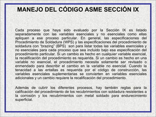 MANEJO DEL CÓDIGO ASME SECCIÓN IX


Cada proceso que haya sido evaluado por la Sección IX es listado
separadamente con las variables esenciales y no esenciales como ellas
apliquen a ese proceso particular. En general, las especificaciones del
Procedimiento de Soldadura (WPS) y las especificaciones del procedimiento de
soldadura con “brazing” (BPS) son para listar todas las variables esenciales y
no esenciales para cada proceso que sea incluido bajo esa especificación del
procedimiento particular. Si un cambio es hecho en cualquier variable esencial,
la recalificación del procedimiento es requerida. Si un cambio es hecho en una
variable no esencial, el procedimiento necesita solamente ser revisado o
enmendado para describir el cambio en la variable no esencial. Cuando la
tenacidad a las entallas es requerida por el código de construcción, las
variables esenciales suplementarias se convierten en variables esenciales
adicionales y un cambio requiere la recalificación del procedimiento.

Además de cubrir los diferentes procesos, hay también reglas para la
calificación del procedimiento de los recubrimientos con soldadura resistentes a
la corrosión y los recubrimientos con metal soldado para endurecimiento
superficial.
 